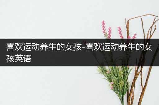 喜欢运动养生的女孩-喜欢运动养生的女孩英语