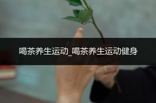 喝茶养生运动_喝茶养生运动健身